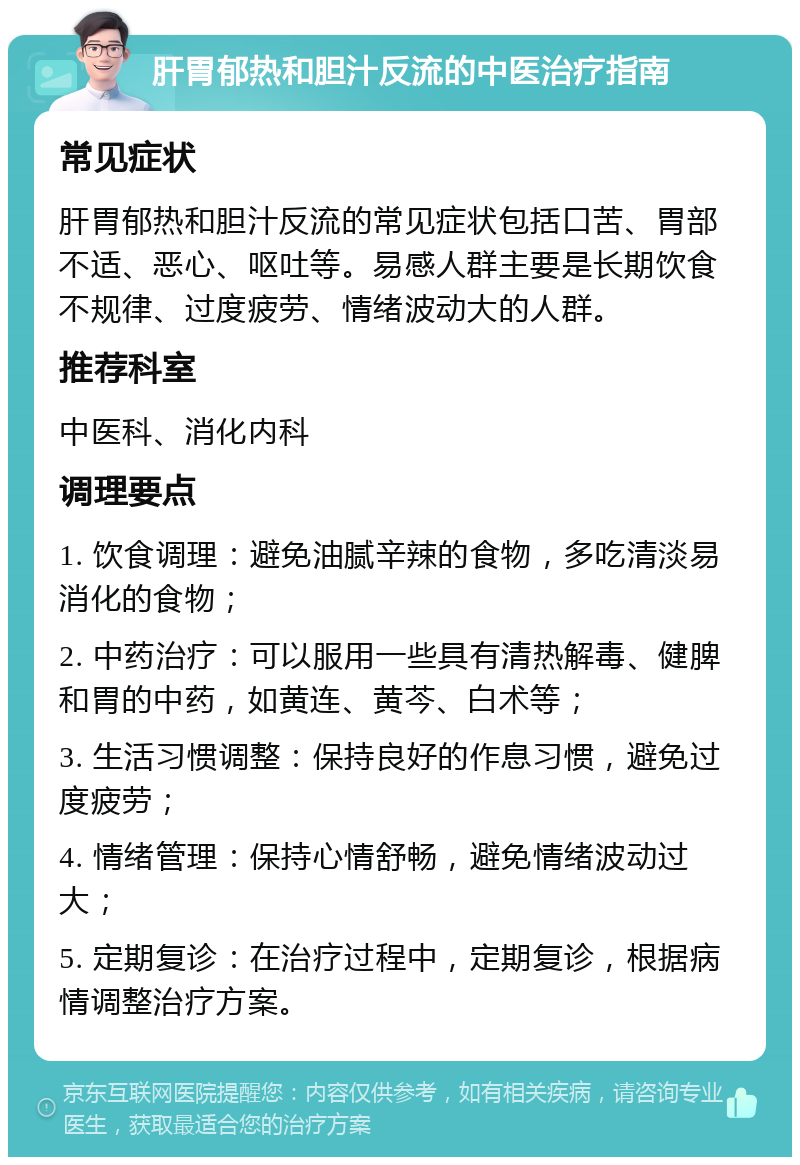 肝胃郁热和胆汁反流的中医治疗指南 常见症状 肝胃郁热和胆汁反流的常见症状包括口苦、胃部不适、恶心、呕吐等。易感人群主要是长期饮食不规律、过度疲劳、情绪波动大的人群。 推荐科室 中医科、消化内科 调理要点 1. 饮食调理：避免油腻辛辣的食物，多吃清淡易消化的食物； 2. 中药治疗：可以服用一些具有清热解毒、健脾和胃的中药，如黄连、黄芩、白术等； 3. 生活习惯调整：保持良好的作息习惯，避免过度疲劳； 4. 情绪管理：保持心情舒畅，避免情绪波动过大； 5. 定期复诊：在治疗过程中，定期复诊，根据病情调整治疗方案。