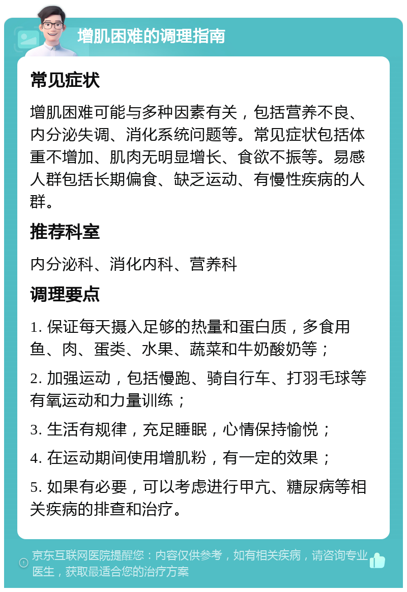 增肌困难的调理指南 常见症状 增肌困难可能与多种因素有关，包括营养不良、内分泌失调、消化系统问题等。常见症状包括体重不增加、肌肉无明显增长、食欲不振等。易感人群包括长期偏食、缺乏运动、有慢性疾病的人群。 推荐科室 内分泌科、消化内科、营养科 调理要点 1. 保证每天摄入足够的热量和蛋白质，多食用鱼、肉、蛋类、水果、蔬菜和牛奶酸奶等； 2. 加强运动，包括慢跑、骑自行车、打羽毛球等有氧运动和力量训练； 3. 生活有规律，充足睡眠，心情保持愉悦； 4. 在运动期间使用增肌粉，有一定的效果； 5. 如果有必要，可以考虑进行甲亢、糖尿病等相关疾病的排查和治疗。