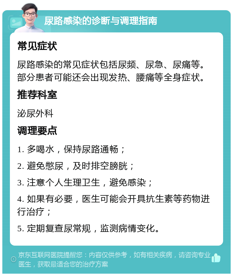 尿路感染的诊断与调理指南 常见症状 尿路感染的常见症状包括尿频、尿急、尿痛等。部分患者可能还会出现发热、腰痛等全身症状。 推荐科室 泌尿外科 调理要点 1. 多喝水，保持尿路通畅； 2. 避免憋尿，及时排空膀胱； 3. 注意个人生理卫生，避免感染； 4. 如果有必要，医生可能会开具抗生素等药物进行治疗； 5. 定期复查尿常规，监测病情变化。