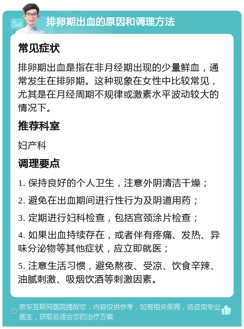 排卵期出血的原因和调理方法 常见症状 排卵期出血是指在非月经期出现的少量鲜血，通常发生在排卵期。这种现象在女性中比较常见，尤其是在月经周期不规律或激素水平波动较大的情况下。 推荐科室 妇产科 调理要点 1. 保持良好的个人卫生，注意外阴清洁干燥； 2. 避免在出血期间进行性行为及阴道用药； 3. 定期进行妇科检查，包括宫颈涂片检查； 4. 如果出血持续存在，或者伴有疼痛、发热、异味分泌物等其他症状，应立即就医； 5. 注意生活习惯，避免熬夜、受凉、饮食辛辣、油腻刺激、吸烟饮酒等刺激因素。