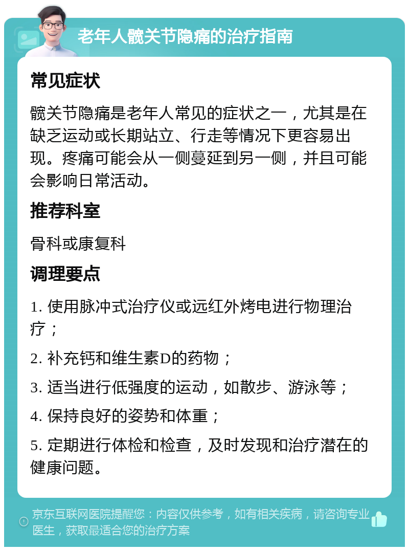 老年人髋关节隐痛的治疗指南 常见症状 髋关节隐痛是老年人常见的症状之一，尤其是在缺乏运动或长期站立、行走等情况下更容易出现。疼痛可能会从一侧蔓延到另一侧，并且可能会影响日常活动。 推荐科室 骨科或康复科 调理要点 1. 使用脉冲式治疗仪或远红外烤电进行物理治疗； 2. 补充钙和维生素D的药物； 3. 适当进行低强度的运动，如散步、游泳等； 4. 保持良好的姿势和体重； 5. 定期进行体检和检查，及时发现和治疗潜在的健康问题。