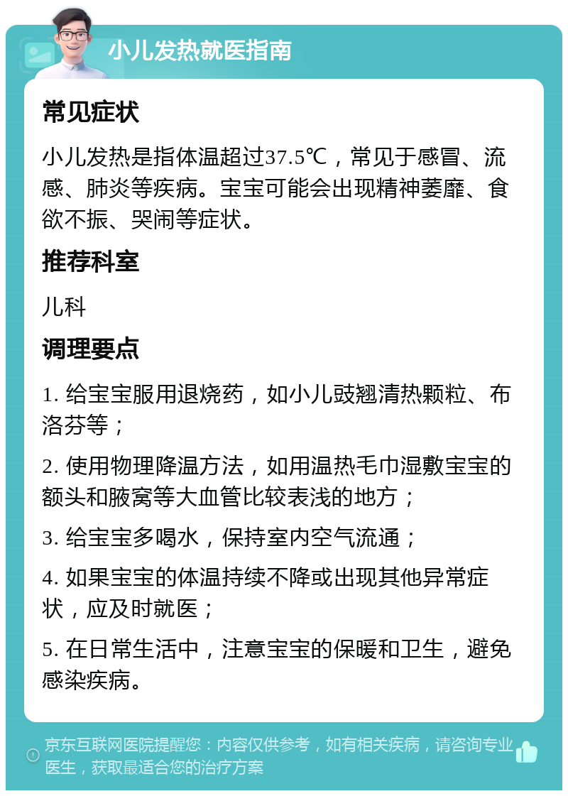 小儿发热就医指南 常见症状 小儿发热是指体温超过37.5℃，常见于感冒、流感、肺炎等疾病。宝宝可能会出现精神萎靡、食欲不振、哭闹等症状。 推荐科室 儿科 调理要点 1. 给宝宝服用退烧药，如小儿豉翘清热颗粒、布洛芬等； 2. 使用物理降温方法，如用温热毛巾湿敷宝宝的额头和腋窝等大血管比较表浅的地方； 3. 给宝宝多喝水，保持室内空气流通； 4. 如果宝宝的体温持续不降或出现其他异常症状，应及时就医； 5. 在日常生活中，注意宝宝的保暖和卫生，避免感染疾病。