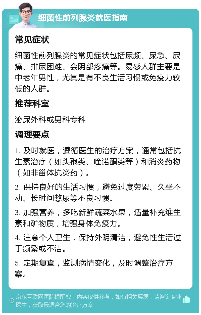 细菌性前列腺炎就医指南 常见症状 细菌性前列腺炎的常见症状包括尿频、尿急、尿痛、排尿困难、会阴部疼痛等。易感人群主要是中老年男性，尤其是有不良生活习惯或免疫力较低的人群。 推荐科室 泌尿外科或男科专科 调理要点 1. 及时就医，遵循医生的治疗方案，通常包括抗生素治疗（如头孢类、喹诺酮类等）和消炎药物（如非甾体抗炎药）。 2. 保持良好的生活习惯，避免过度劳累、久坐不动、长时间憋尿等不良习惯。 3. 加强营养，多吃新鲜蔬菜水果，适量补充维生素和矿物质，增强身体免疫力。 4. 注意个人卫生，保持外阴清洁，避免性生活过于频繁或不洁。 5. 定期复查，监测病情变化，及时调整治疗方案。