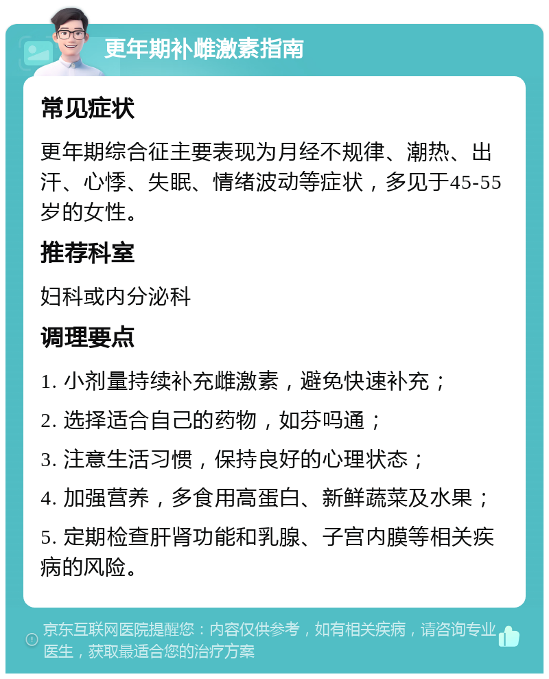 更年期补雌激素指南 常见症状 更年期综合征主要表现为月经不规律、潮热、出汗、心悸、失眠、情绪波动等症状，多见于45-55岁的女性。 推荐科室 妇科或内分泌科 调理要点 1. 小剂量持续补充雌激素，避免快速补充； 2. 选择适合自己的药物，如芬吗通； 3. 注意生活习惯，保持良好的心理状态； 4. 加强营养，多食用高蛋白、新鲜蔬菜及水果； 5. 定期检查肝肾功能和乳腺、子宫内膜等相关疾病的风险。