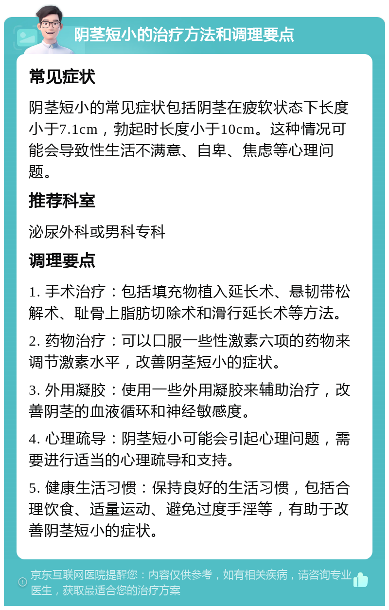 阴茎短小的治疗方法和调理要点 常见症状 阴茎短小的常见症状包括阴茎在疲软状态下长度小于7.1cm，勃起时长度小于10cm。这种情况可能会导致性生活不满意、自卑、焦虑等心理问题。 推荐科室 泌尿外科或男科专科 调理要点 1. 手术治疗：包括填充物植入延长术、悬韧带松解术、耻骨上脂肪切除术和滑行延长术等方法。 2. 药物治疗：可以口服一些性激素六项的药物来调节激素水平，改善阴茎短小的症状。 3. 外用凝胶：使用一些外用凝胶来辅助治疗，改善阴茎的血液循环和神经敏感度。 4. 心理疏导：阴茎短小可能会引起心理问题，需要进行适当的心理疏导和支持。 5. 健康生活习惯：保持良好的生活习惯，包括合理饮食、适量运动、避免过度手淫等，有助于改善阴茎短小的症状。