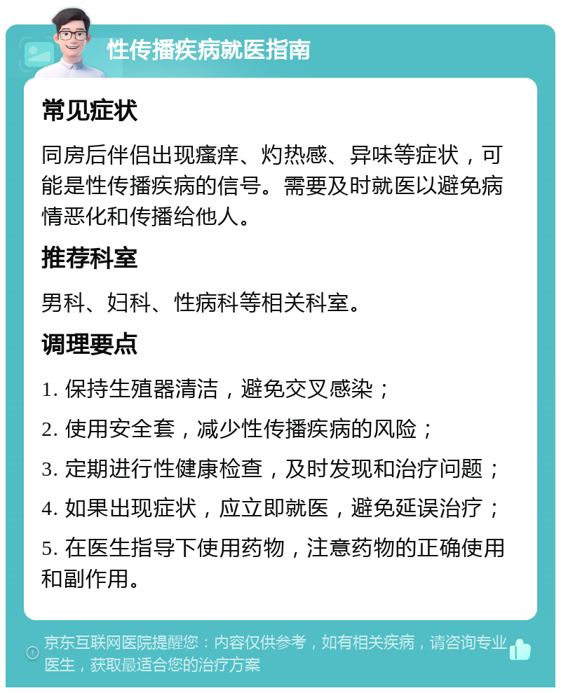 性传播疾病就医指南 常见症状 同房后伴侣出现瘙痒、灼热感、异味等症状，可能是性传播疾病的信号。需要及时就医以避免病情恶化和传播给他人。 推荐科室 男科、妇科、性病科等相关科室。 调理要点 1. 保持生殖器清洁，避免交叉感染； 2. 使用安全套，减少性传播疾病的风险； 3. 定期进行性健康检查，及时发现和治疗问题； 4. 如果出现症状，应立即就医，避免延误治疗； 5. 在医生指导下使用药物，注意药物的正确使用和副作用。