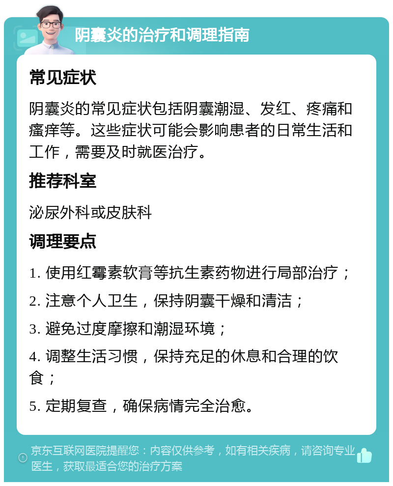 阴囊炎的治疗和调理指南 常见症状 阴囊炎的常见症状包括阴囊潮湿、发红、疼痛和瘙痒等。这些症状可能会影响患者的日常生活和工作，需要及时就医治疗。 推荐科室 泌尿外科或皮肤科 调理要点 1. 使用红霉素软膏等抗生素药物进行局部治疗； 2. 注意个人卫生，保持阴囊干燥和清洁； 3. 避免过度摩擦和潮湿环境； 4. 调整生活习惯，保持充足的休息和合理的饮食； 5. 定期复查，确保病情完全治愈。