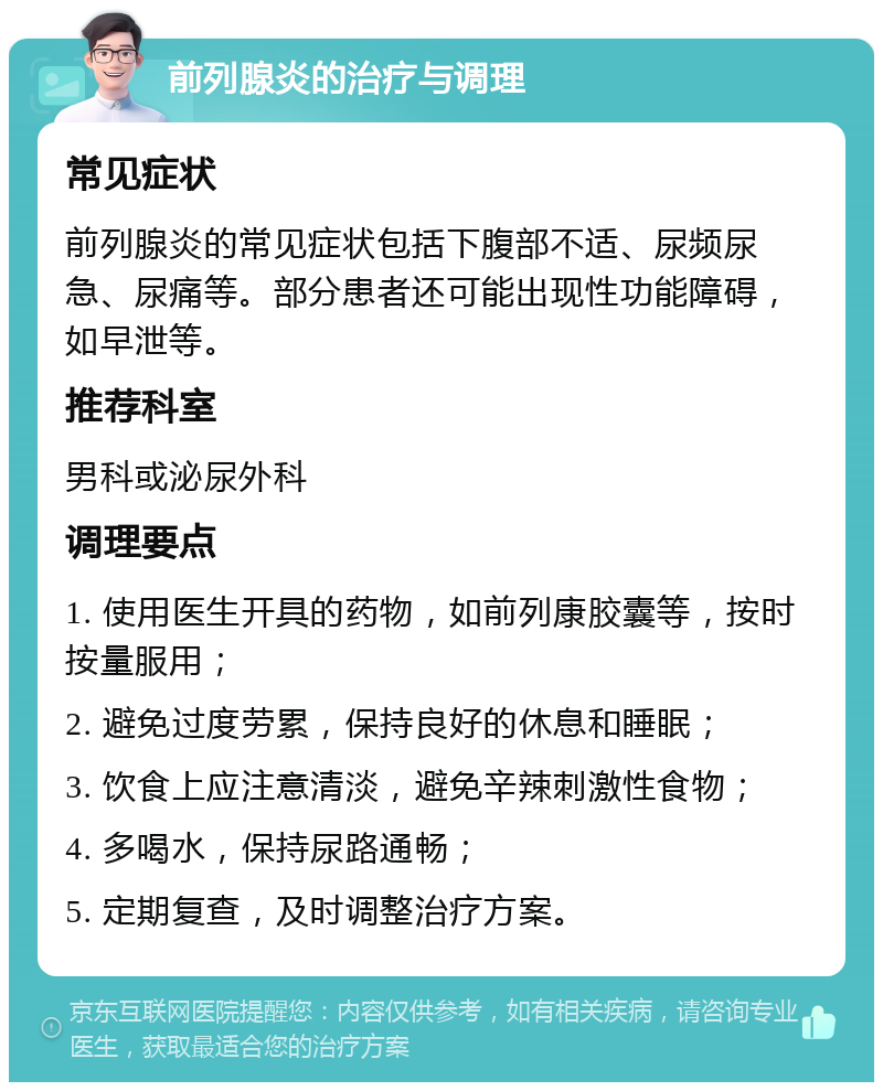 前列腺炎的治疗与调理 常见症状 前列腺炎的常见症状包括下腹部不适、尿频尿急、尿痛等。部分患者还可能出现性功能障碍，如早泄等。 推荐科室 男科或泌尿外科 调理要点 1. 使用医生开具的药物，如前列康胶囊等，按时按量服用； 2. 避免过度劳累，保持良好的休息和睡眠； 3. 饮食上应注意清淡，避免辛辣刺激性食物； 4. 多喝水，保持尿路通畅； 5. 定期复查，及时调整治疗方案。