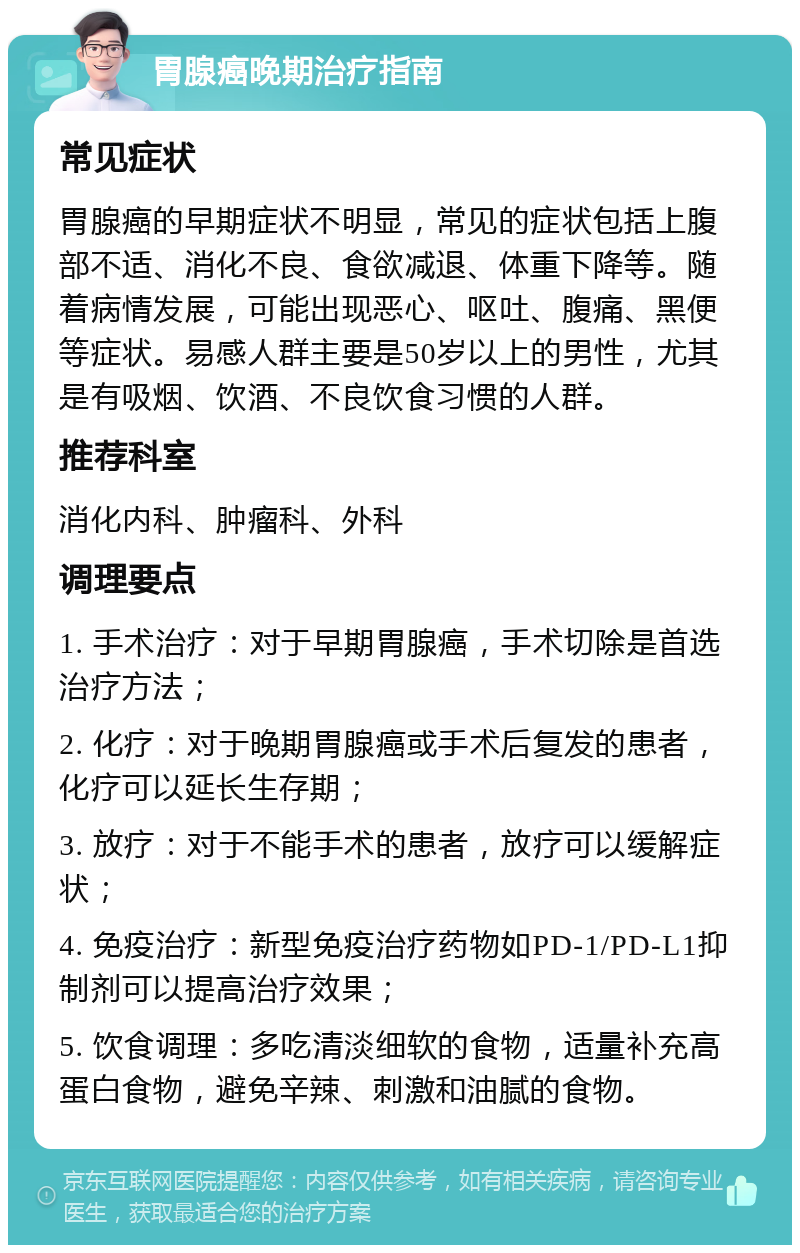 胃腺癌晚期治疗指南 常见症状 胃腺癌的早期症状不明显，常见的症状包括上腹部不适、消化不良、食欲减退、体重下降等。随着病情发展，可能出现恶心、呕吐、腹痛、黑便等症状。易感人群主要是50岁以上的男性，尤其是有吸烟、饮酒、不良饮食习惯的人群。 推荐科室 消化内科、肿瘤科、外科 调理要点 1. 手术治疗：对于早期胃腺癌，手术切除是首选治疗方法； 2. 化疗：对于晚期胃腺癌或手术后复发的患者，化疗可以延长生存期； 3. 放疗：对于不能手术的患者，放疗可以缓解症状； 4. 免疫治疗：新型免疫治疗药物如PD-1/PD-L1抑制剂可以提高治疗效果； 5. 饮食调理：多吃清淡细软的食物，适量补充高蛋白食物，避免辛辣、刺激和油腻的食物。