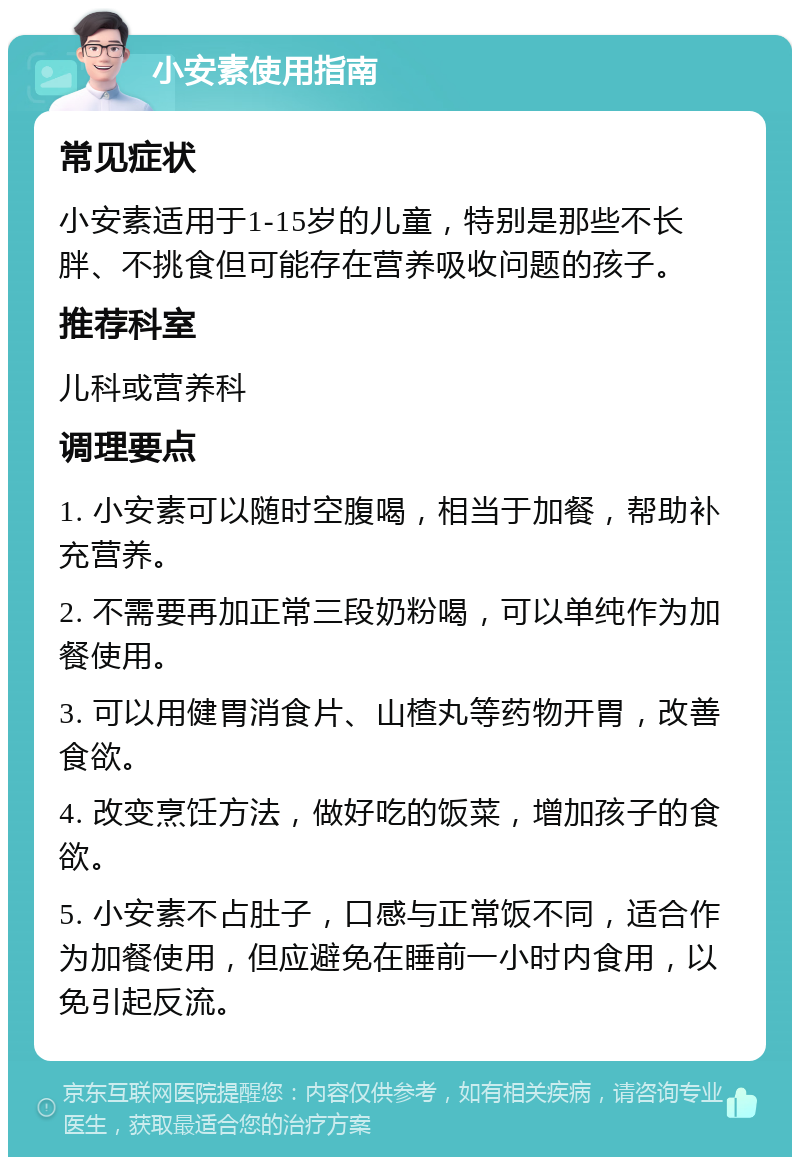 小安素使用指南 常见症状 小安素适用于1-15岁的儿童，特别是那些不长胖、不挑食但可能存在营养吸收问题的孩子。 推荐科室 儿科或营养科 调理要点 1. 小安素可以随时空腹喝，相当于加餐，帮助补充营养。 2. 不需要再加正常三段奶粉喝，可以单纯作为加餐使用。 3. 可以用健胃消食片、山楂丸等药物开胃，改善食欲。 4. 改变烹饪方法，做好吃的饭菜，增加孩子的食欲。 5. 小安素不占肚子，口感与正常饭不同，适合作为加餐使用，但应避免在睡前一小时内食用，以免引起反流。