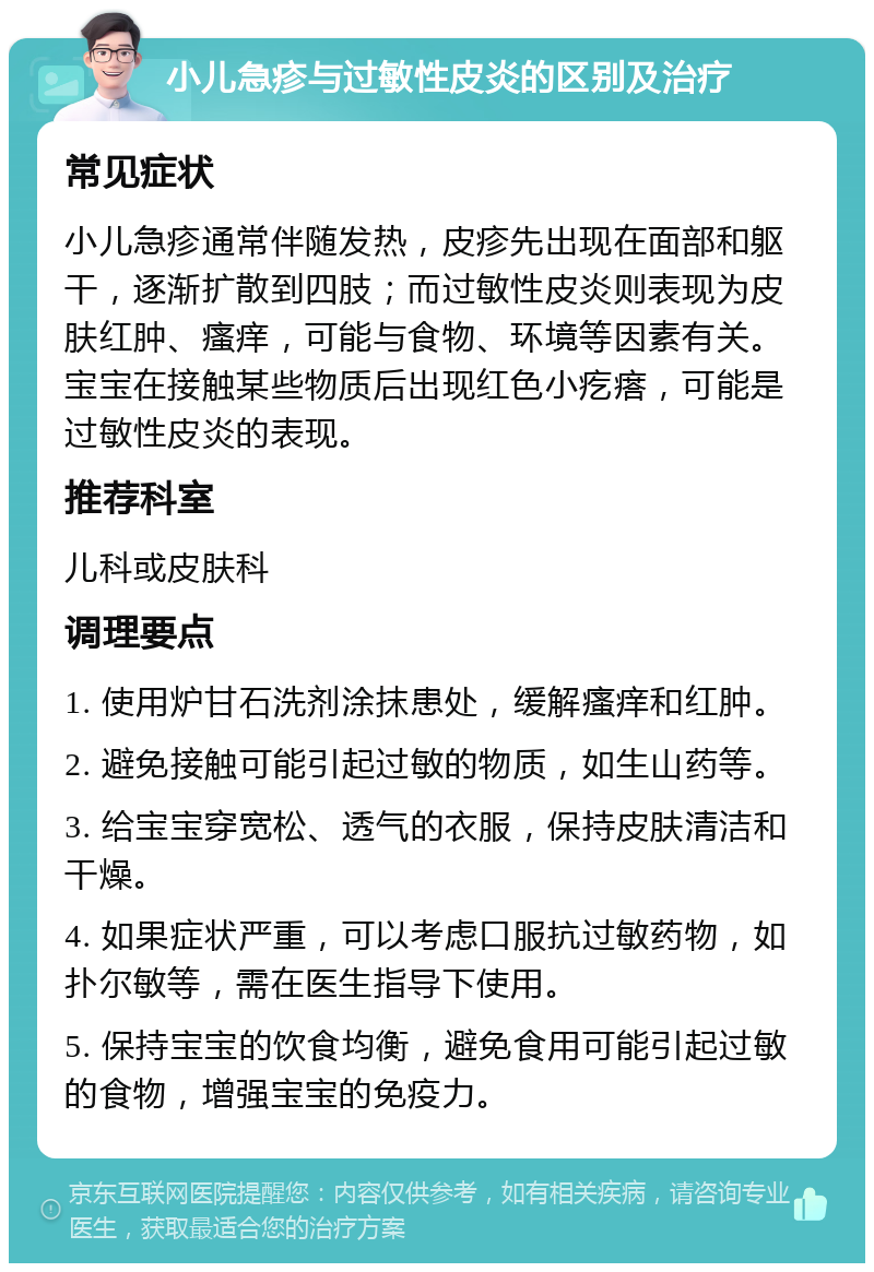 小儿急疹与过敏性皮炎的区别及治疗 常见症状 小儿急疹通常伴随发热，皮疹先出现在面部和躯干，逐渐扩散到四肢；而过敏性皮炎则表现为皮肤红肿、瘙痒，可能与食物、环境等因素有关。宝宝在接触某些物质后出现红色小疙瘩，可能是过敏性皮炎的表现。 推荐科室 儿科或皮肤科 调理要点 1. 使用炉甘石洗剂涂抹患处，缓解瘙痒和红肿。 2. 避免接触可能引起过敏的物质，如生山药等。 3. 给宝宝穿宽松、透气的衣服，保持皮肤清洁和干燥。 4. 如果症状严重，可以考虑口服抗过敏药物，如扑尔敏等，需在医生指导下使用。 5. 保持宝宝的饮食均衡，避免食用可能引起过敏的食物，增强宝宝的免疫力。