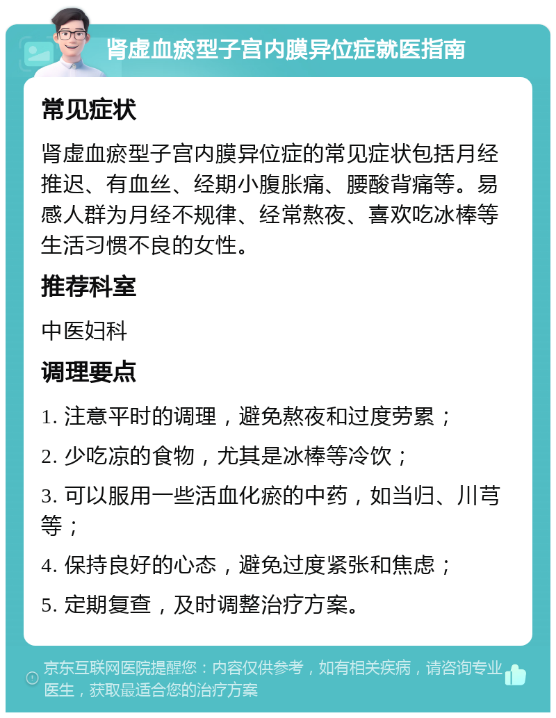 肾虚血瘀型子宫内膜异位症就医指南 常见症状 肾虚血瘀型子宫内膜异位症的常见症状包括月经推迟、有血丝、经期小腹胀痛、腰酸背痛等。易感人群为月经不规律、经常熬夜、喜欢吃冰棒等生活习惯不良的女性。 推荐科室 中医妇科 调理要点 1. 注意平时的调理，避免熬夜和过度劳累； 2. 少吃凉的食物，尤其是冰棒等冷饮； 3. 可以服用一些活血化瘀的中药，如当归、川芎等； 4. 保持良好的心态，避免过度紧张和焦虑； 5. 定期复查，及时调整治疗方案。