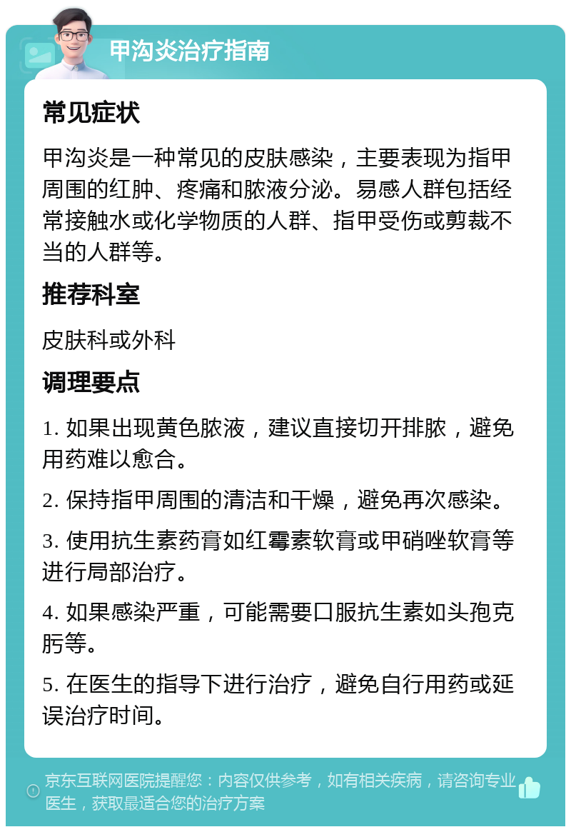 甲沟炎治疗指南 常见症状 甲沟炎是一种常见的皮肤感染，主要表现为指甲周围的红肿、疼痛和脓液分泌。易感人群包括经常接触水或化学物质的人群、指甲受伤或剪裁不当的人群等。 推荐科室 皮肤科或外科 调理要点 1. 如果出现黄色脓液，建议直接切开排脓，避免用药难以愈合。 2. 保持指甲周围的清洁和干燥，避免再次感染。 3. 使用抗生素药膏如红霉素软膏或甲硝唑软膏等进行局部治疗。 4. 如果感染严重，可能需要口服抗生素如头孢克肟等。 5. 在医生的指导下进行治疗，避免自行用药或延误治疗时间。