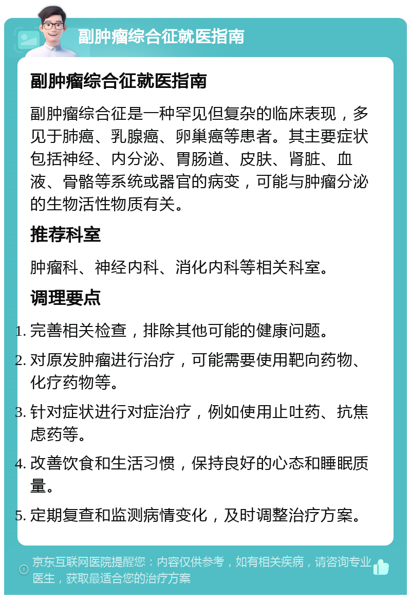 副肿瘤综合征就医指南 副肿瘤综合征就医指南 副肿瘤综合征是一种罕见但复杂的临床表现，多见于肺癌、乳腺癌、卵巢癌等患者。其主要症状包括神经、内分泌、胃肠道、皮肤、肾脏、血液、骨骼等系统或器官的病变，可能与肿瘤分泌的生物活性物质有关。 推荐科室 肿瘤科、神经内科、消化内科等相关科室。 调理要点 完善相关检查，排除其他可能的健康问题。 对原发肿瘤进行治疗，可能需要使用靶向药物、化疗药物等。 针对症状进行对症治疗，例如使用止吐药、抗焦虑药等。 改善饮食和生活习惯，保持良好的心态和睡眠质量。 定期复查和监测病情变化，及时调整治疗方案。