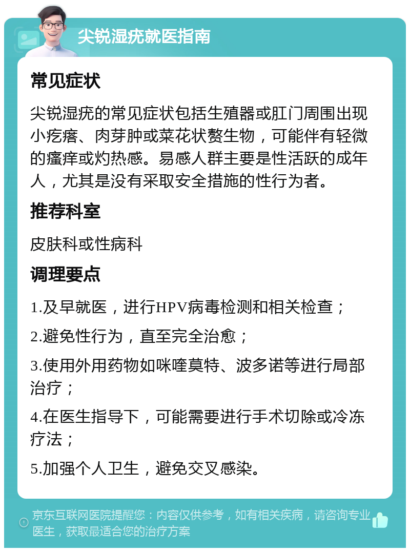 尖锐湿疣就医指南 常见症状 尖锐湿疣的常见症状包括生殖器或肛门周围出现小疙瘩、肉芽肿或菜花状赘生物，可能伴有轻微的瘙痒或灼热感。易感人群主要是性活跃的成年人，尤其是没有采取安全措施的性行为者。 推荐科室 皮肤科或性病科 调理要点 1.及早就医，进行HPV病毒检测和相关检查； 2.避免性行为，直至完全治愈； 3.使用外用药物如咪喹莫特、波多诺等进行局部治疗； 4.在医生指导下，可能需要进行手术切除或冷冻疗法； 5.加强个人卫生，避免交叉感染。