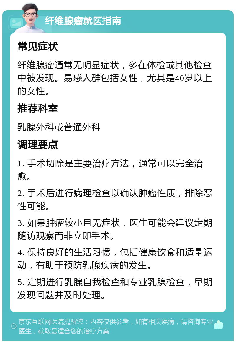 纤维腺瘤就医指南 常见症状 纤维腺瘤通常无明显症状，多在体检或其他检查中被发现。易感人群包括女性，尤其是40岁以上的女性。 推荐科室 乳腺外科或普通外科 调理要点 1. 手术切除是主要治疗方法，通常可以完全治愈。 2. 手术后进行病理检查以确认肿瘤性质，排除恶性可能。 3. 如果肿瘤较小且无症状，医生可能会建议定期随访观察而非立即手术。 4. 保持良好的生活习惯，包括健康饮食和适量运动，有助于预防乳腺疾病的发生。 5. 定期进行乳腺自我检查和专业乳腺检查，早期发现问题并及时处理。