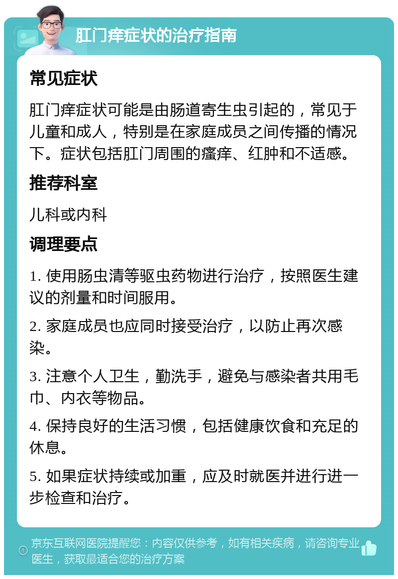 肛门痒症状的治疗指南 常见症状 肛门痒症状可能是由肠道寄生虫引起的，常见于儿童和成人，特别是在家庭成员之间传播的情况下。症状包括肛门周围的瘙痒、红肿和不适感。 推荐科室 儿科或内科 调理要点 1. 使用肠虫清等驱虫药物进行治疗，按照医生建议的剂量和时间服用。 2. 家庭成员也应同时接受治疗，以防止再次感染。 3. 注意个人卫生，勤洗手，避免与感染者共用毛巾、内衣等物品。 4. 保持良好的生活习惯，包括健康饮食和充足的休息。 5. 如果症状持续或加重，应及时就医并进行进一步检查和治疗。