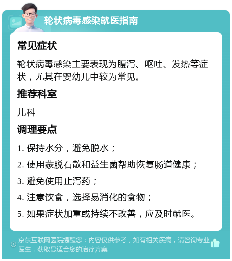 轮状病毒感染就医指南 常见症状 轮状病毒感染主要表现为腹泻、呕吐、发热等症状，尤其在婴幼儿中较为常见。 推荐科室 儿科 调理要点 1. 保持水分，避免脱水； 2. 使用蒙脱石散和益生菌帮助恢复肠道健康； 3. 避免使用止泻药； 4. 注意饮食，选择易消化的食物； 5. 如果症状加重或持续不改善，应及时就医。