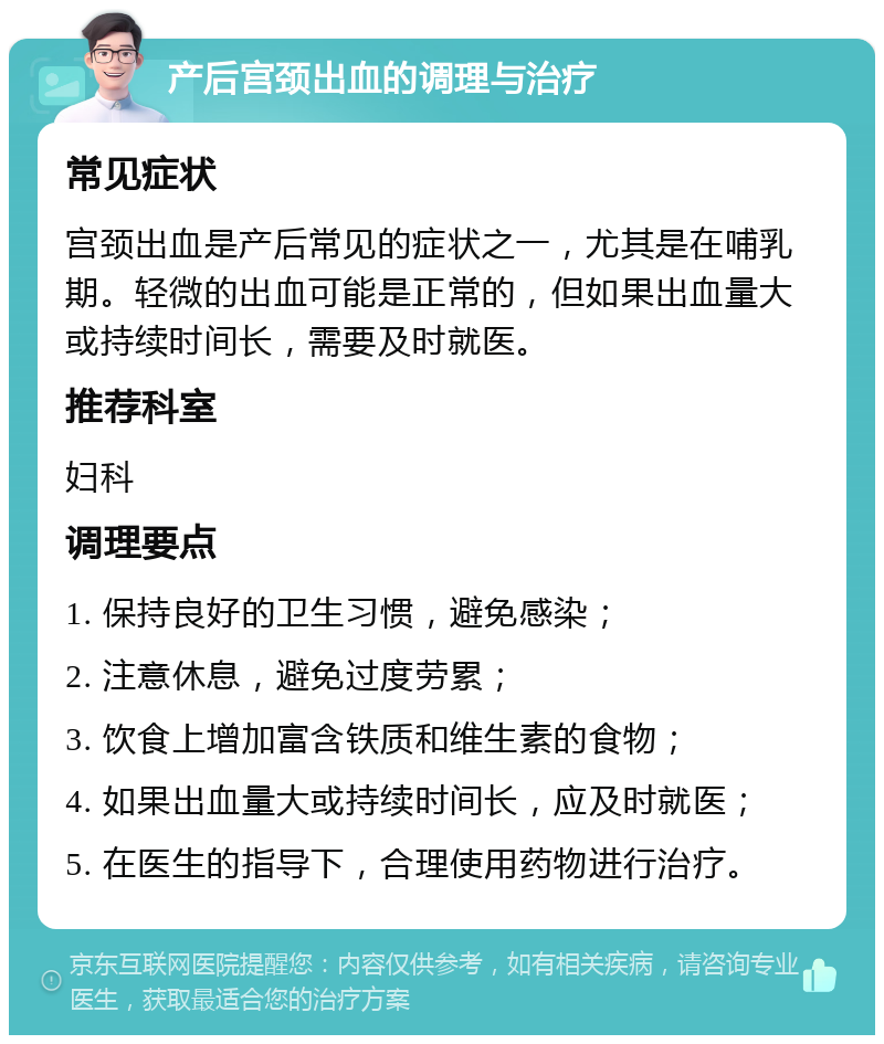 产后宫颈出血的调理与治疗 常见症状 宫颈出血是产后常见的症状之一，尤其是在哺乳期。轻微的出血可能是正常的，但如果出血量大或持续时间长，需要及时就医。 推荐科室 妇科 调理要点 1. 保持良好的卫生习惯，避免感染； 2. 注意休息，避免过度劳累； 3. 饮食上增加富含铁质和维生素的食物； 4. 如果出血量大或持续时间长，应及时就医； 5. 在医生的指导下，合理使用药物进行治疗。