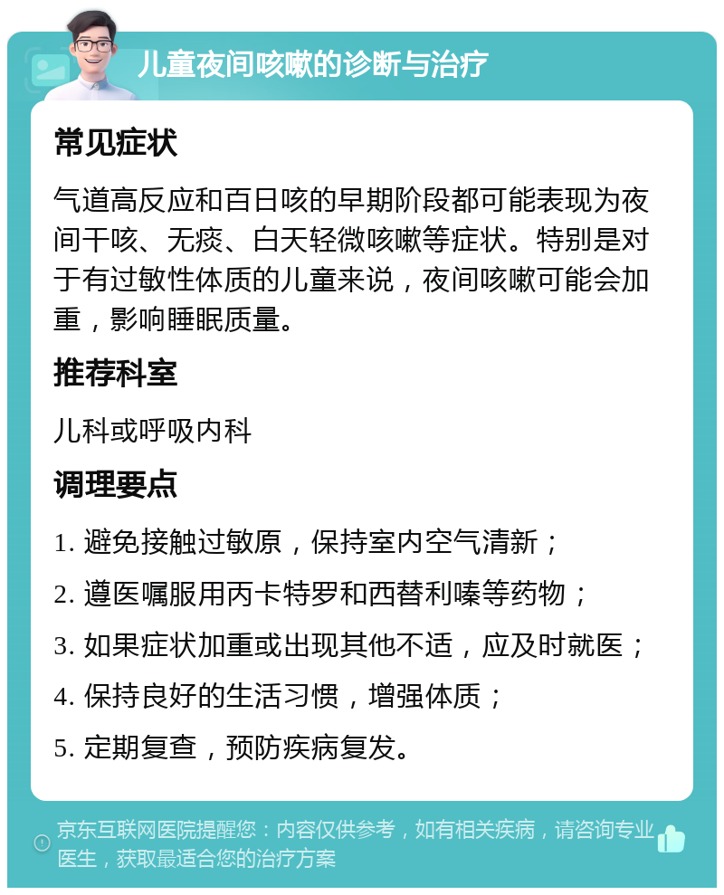 儿童夜间咳嗽的诊断与治疗 常见症状 气道高反应和百日咳的早期阶段都可能表现为夜间干咳、无痰、白天轻微咳嗽等症状。特别是对于有过敏性体质的儿童来说，夜间咳嗽可能会加重，影响睡眠质量。 推荐科室 儿科或呼吸内科 调理要点 1. 避免接触过敏原，保持室内空气清新； 2. 遵医嘱服用丙卡特罗和西替利嗪等药物； 3. 如果症状加重或出现其他不适，应及时就医； 4. 保持良好的生活习惯，增强体质； 5. 定期复查，预防疾病复发。