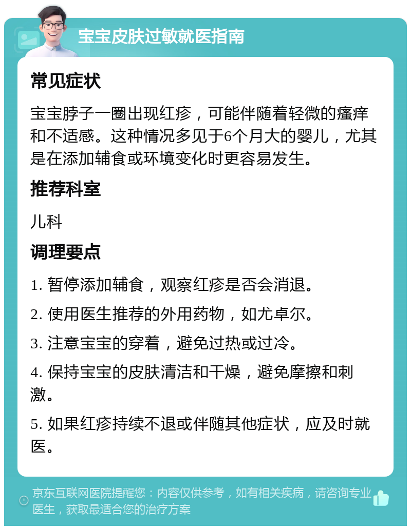 宝宝皮肤过敏就医指南 常见症状 宝宝脖子一圈出现红疹，可能伴随着轻微的瘙痒和不适感。这种情况多见于6个月大的婴儿，尤其是在添加辅食或环境变化时更容易发生。 推荐科室 儿科 调理要点 1. 暂停添加辅食，观察红疹是否会消退。 2. 使用医生推荐的外用药物，如尤卓尔。 3. 注意宝宝的穿着，避免过热或过冷。 4. 保持宝宝的皮肤清洁和干燥，避免摩擦和刺激。 5. 如果红疹持续不退或伴随其他症状，应及时就医。