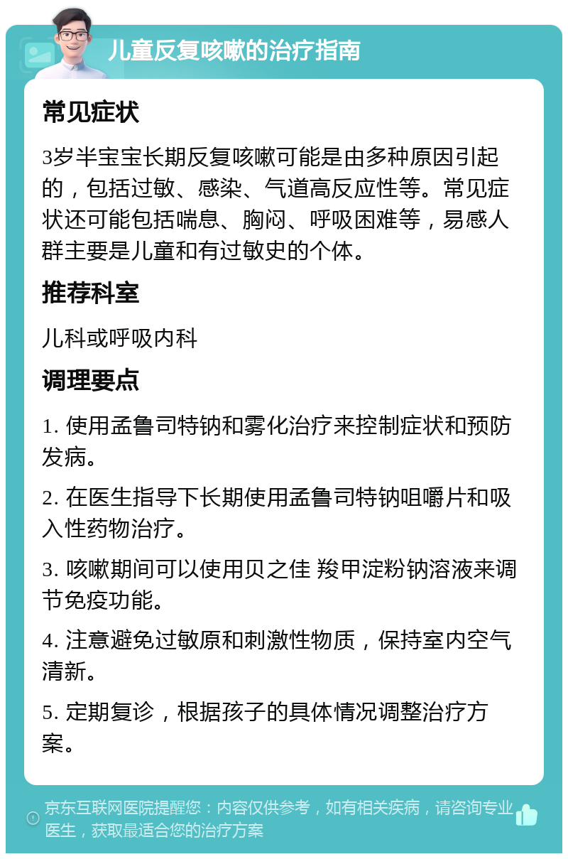 儿童反复咳嗽的治疗指南 常见症状 3岁半宝宝长期反复咳嗽可能是由多种原因引起的，包括过敏、感染、气道高反应性等。常见症状还可能包括喘息、胸闷、呼吸困难等，易感人群主要是儿童和有过敏史的个体。 推荐科室 儿科或呼吸内科 调理要点 1. 使用孟鲁司特钠和雾化治疗来控制症状和预防发病。 2. 在医生指导下长期使用孟鲁司特钠咀嚼片和吸入性药物治疗。 3. 咳嗽期间可以使用贝之佳 羧甲淀粉钠溶液来调节免疫功能。 4. 注意避免过敏原和刺激性物质，保持室内空气清新。 5. 定期复诊，根据孩子的具体情况调整治疗方案。