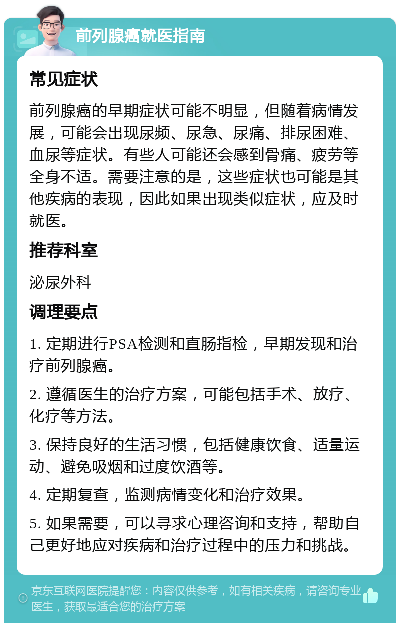 前列腺癌就医指南 常见症状 前列腺癌的早期症状可能不明显，但随着病情发展，可能会出现尿频、尿急、尿痛、排尿困难、血尿等症状。有些人可能还会感到骨痛、疲劳等全身不适。需要注意的是，这些症状也可能是其他疾病的表现，因此如果出现类似症状，应及时就医。 推荐科室 泌尿外科 调理要点 1. 定期进行PSA检测和直肠指检，早期发现和治疗前列腺癌。 2. 遵循医生的治疗方案，可能包括手术、放疗、化疗等方法。 3. 保持良好的生活习惯，包括健康饮食、适量运动、避免吸烟和过度饮酒等。 4. 定期复查，监测病情变化和治疗效果。 5. 如果需要，可以寻求心理咨询和支持，帮助自己更好地应对疾病和治疗过程中的压力和挑战。