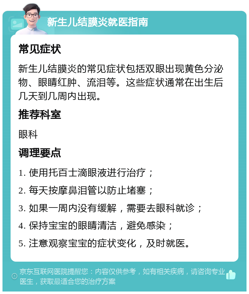 新生儿结膜炎就医指南 常见症状 新生儿结膜炎的常见症状包括双眼出现黄色分泌物、眼睛红肿、流泪等。这些症状通常在出生后几天到几周内出现。 推荐科室 眼科 调理要点 1. 使用托百士滴眼液进行治疗； 2. 每天按摩鼻泪管以防止堵塞； 3. 如果一周内没有缓解，需要去眼科就诊； 4. 保持宝宝的眼睛清洁，避免感染； 5. 注意观察宝宝的症状变化，及时就医。