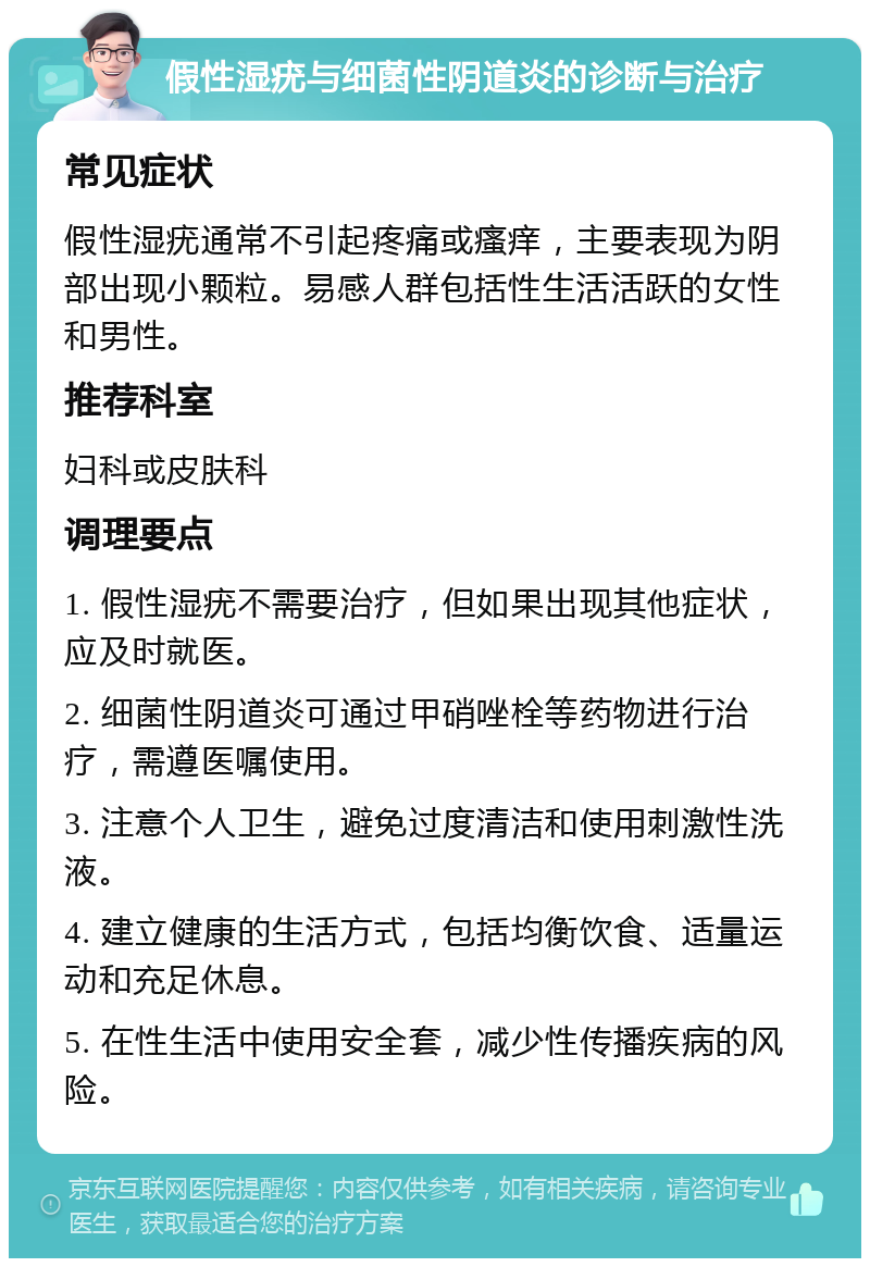 假性湿疣与细菌性阴道炎的诊断与治疗 常见症状 假性湿疣通常不引起疼痛或瘙痒，主要表现为阴部出现小颗粒。易感人群包括性生活活跃的女性和男性。 推荐科室 妇科或皮肤科 调理要点 1. 假性湿疣不需要治疗，但如果出现其他症状，应及时就医。 2. 细菌性阴道炎可通过甲硝唑栓等药物进行治疗，需遵医嘱使用。 3. 注意个人卫生，避免过度清洁和使用刺激性洗液。 4. 建立健康的生活方式，包括均衡饮食、适量运动和充足休息。 5. 在性生活中使用安全套，减少性传播疾病的风险。