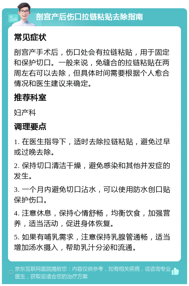 剖宫产后伤口拉链粘贴去除指南 常见症状 剖宫产手术后，伤口处会有拉链粘贴，用于固定和保护切口。一般来说，免缝合的拉链粘贴在两周左右可以去除，但具体时间需要根据个人愈合情况和医生建议来确定。 推荐科室 妇产科 调理要点 1. 在医生指导下，适时去除拉链粘贴，避免过早或过晚去除。 2. 保持切口清洁干燥，避免感染和其他并发症的发生。 3. 一个月内避免切口沾水，可以使用防水创口贴保护伤口。 4. 注意休息，保持心情舒畅，均衡饮食，加强营养，适当活动，促进身体恢复。 5. 如果有哺乳需求，注意保持乳腺管通畅，适当增加汤水摄入，帮助乳汁分泌和流通。