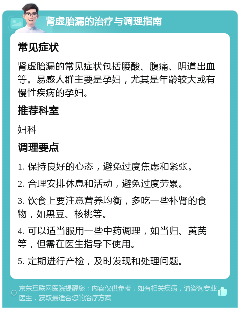 肾虚胎漏的治疗与调理指南 常见症状 肾虚胎漏的常见症状包括腰酸、腹痛、阴道出血等。易感人群主要是孕妇，尤其是年龄较大或有慢性疾病的孕妇。 推荐科室 妇科 调理要点 1. 保持良好的心态，避免过度焦虑和紧张。 2. 合理安排休息和活动，避免过度劳累。 3. 饮食上要注意营养均衡，多吃一些补肾的食物，如黑豆、核桃等。 4. 可以适当服用一些中药调理，如当归、黄芪等，但需在医生指导下使用。 5. 定期进行产检，及时发现和处理问题。