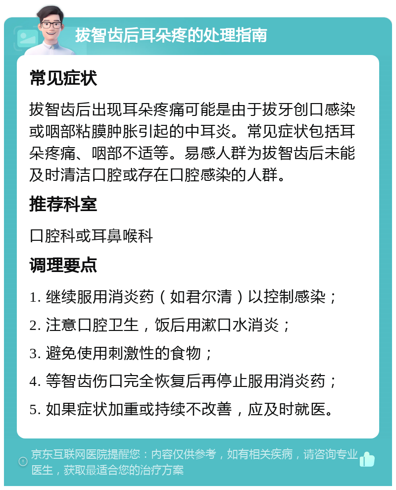 拔智齿后耳朵疼的处理指南 常见症状 拔智齿后出现耳朵疼痛可能是由于拔牙创口感染或咽部粘膜肿胀引起的中耳炎。常见症状包括耳朵疼痛、咽部不适等。易感人群为拔智齿后未能及时清洁口腔或存在口腔感染的人群。 推荐科室 口腔科或耳鼻喉科 调理要点 1. 继续服用消炎药（如君尔清）以控制感染； 2. 注意口腔卫生，饭后用漱口水消炎； 3. 避免使用刺激性的食物； 4. 等智齿伤口完全恢复后再停止服用消炎药； 5. 如果症状加重或持续不改善，应及时就医。