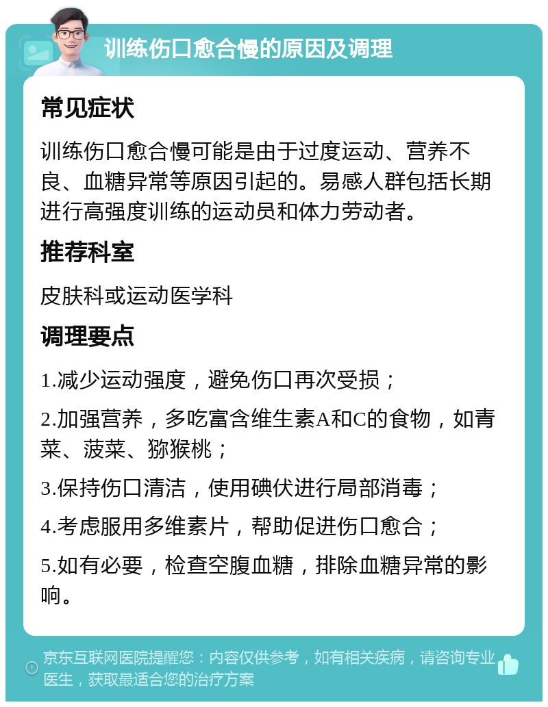 训练伤口愈合慢的原因及调理 常见症状 训练伤口愈合慢可能是由于过度运动、营养不良、血糖异常等原因引起的。易感人群包括长期进行高强度训练的运动员和体力劳动者。 推荐科室 皮肤科或运动医学科 调理要点 1.减少运动强度，避免伤口再次受损； 2.加强营养，多吃富含维生素A和C的食物，如青菜、菠菜、猕猴桃； 3.保持伤口清洁，使用碘伏进行局部消毒； 4.考虑服用多维素片，帮助促进伤口愈合； 5.如有必要，检查空腹血糖，排除血糖异常的影响。