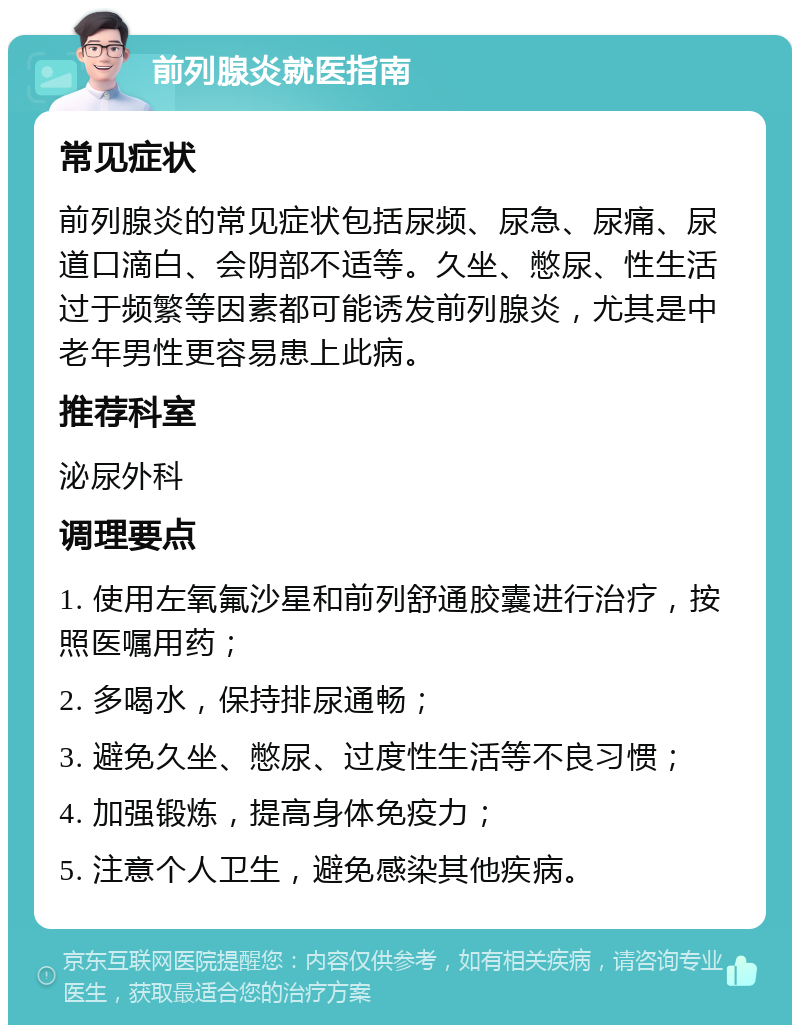 前列腺炎就医指南 常见症状 前列腺炎的常见症状包括尿频、尿急、尿痛、尿道口滴白、会阴部不适等。久坐、憋尿、性生活过于频繁等因素都可能诱发前列腺炎，尤其是中老年男性更容易患上此病。 推荐科室 泌尿外科 调理要点 1. 使用左氧氟沙星和前列舒通胶囊进行治疗，按照医嘱用药； 2. 多喝水，保持排尿通畅； 3. 避免久坐、憋尿、过度性生活等不良习惯； 4. 加强锻炼，提高身体免疫力； 5. 注意个人卫生，避免感染其他疾病。