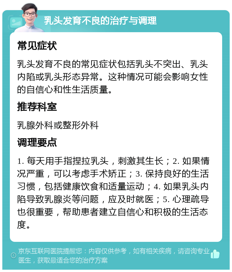 乳头发育不良的治疗与调理 常见症状 乳头发育不良的常见症状包括乳头不突出、乳头内陷或乳头形态异常。这种情况可能会影响女性的自信心和性生活质量。 推荐科室 乳腺外科或整形外科 调理要点 1. 每天用手指捏拉乳头，刺激其生长；2. 如果情况严重，可以考虑手术矫正；3. 保持良好的生活习惯，包括健康饮食和适量运动；4. 如果乳头内陷导致乳腺炎等问题，应及时就医；5. 心理疏导也很重要，帮助患者建立自信心和积极的生活态度。