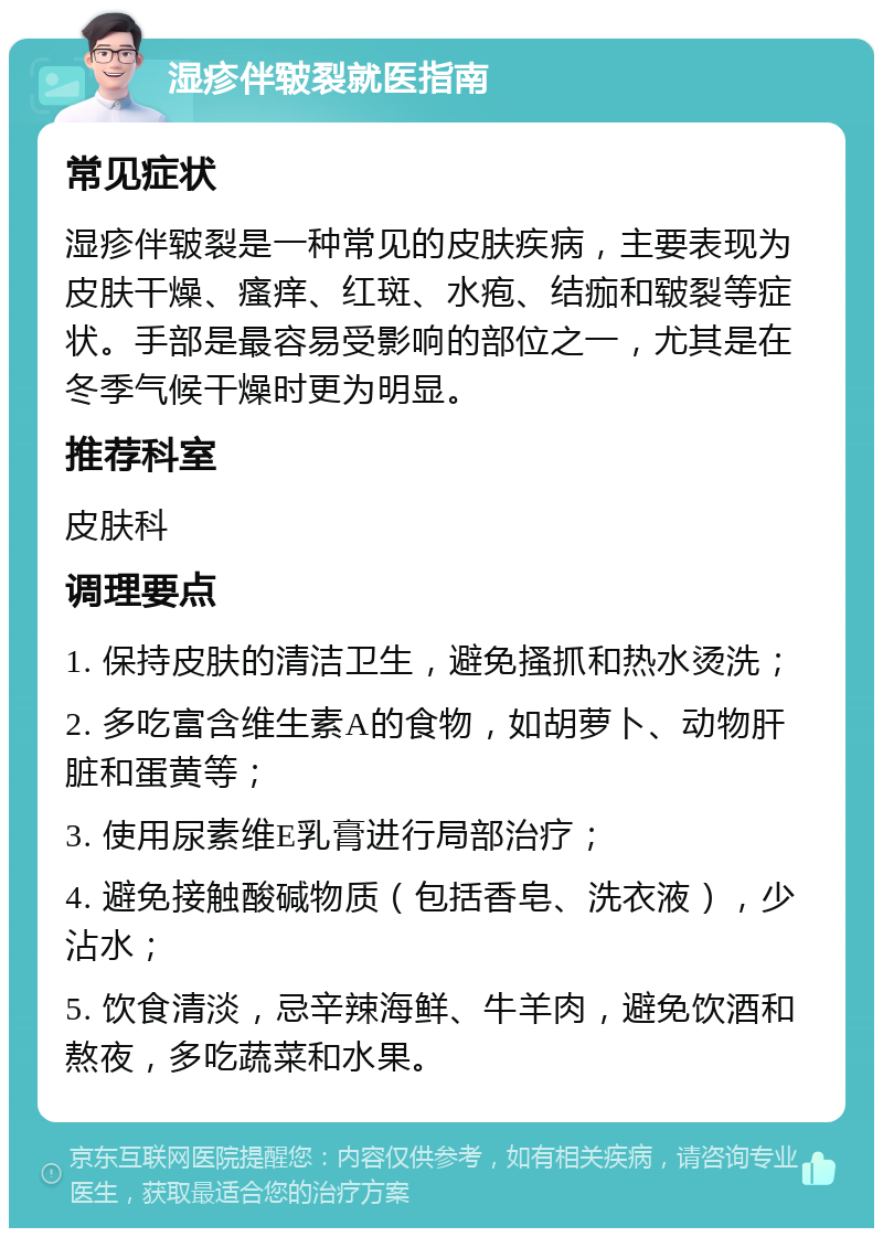 湿疹伴皲裂就医指南 常见症状 湿疹伴皲裂是一种常见的皮肤疾病，主要表现为皮肤干燥、瘙痒、红斑、水疱、结痂和皲裂等症状。手部是最容易受影响的部位之一，尤其是在冬季气候干燥时更为明显。 推荐科室 皮肤科 调理要点 1. 保持皮肤的清洁卫生，避免搔抓和热水烫洗； 2. 多吃富含维生素A的食物，如胡萝卜、动物肝脏和蛋黄等； 3. 使用尿素维E乳膏进行局部治疗； 4. 避免接触酸碱物质（包括香皂、洗衣液），少沾水； 5. 饮食清淡，忌辛辣海鲜、牛羊肉，避免饮酒和熬夜，多吃蔬菜和水果。