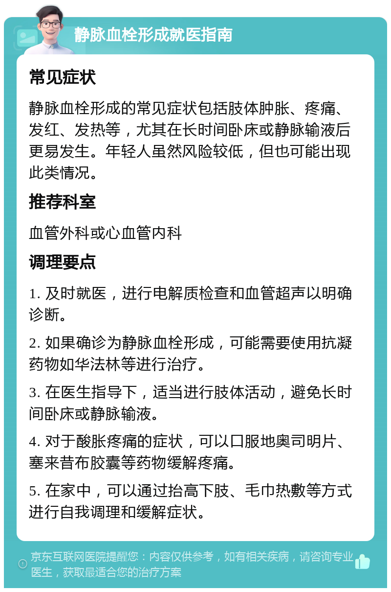 静脉血栓形成就医指南 常见症状 静脉血栓形成的常见症状包括肢体肿胀、疼痛、发红、发热等，尤其在长时间卧床或静脉输液后更易发生。年轻人虽然风险较低，但也可能出现此类情况。 推荐科室 血管外科或心血管内科 调理要点 1. 及时就医，进行电解质检查和血管超声以明确诊断。 2. 如果确诊为静脉血栓形成，可能需要使用抗凝药物如华法林等进行治疗。 3. 在医生指导下，适当进行肢体活动，避免长时间卧床或静脉输液。 4. 对于酸胀疼痛的症状，可以口服地奥司明片、塞来昔布胶囊等药物缓解疼痛。 5. 在家中，可以通过抬高下肢、毛巾热敷等方式进行自我调理和缓解症状。