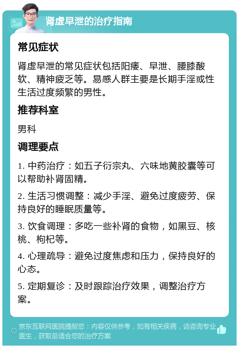 肾虚早泄的治疗指南 常见症状 肾虚早泄的常见症状包括阳痿、早泄、腰膝酸软、精神疲乏等。易感人群主要是长期手淫或性生活过度频繁的男性。 推荐科室 男科 调理要点 1. 中药治疗：如五子衍宗丸、六味地黄胶囊等可以帮助补肾固精。 2. 生活习惯调整：减少手淫、避免过度疲劳、保持良好的睡眠质量等。 3. 饮食调理：多吃一些补肾的食物，如黑豆、核桃、枸杞等。 4. 心理疏导：避免过度焦虑和压力，保持良好的心态。 5. 定期复诊：及时跟踪治疗效果，调整治疗方案。