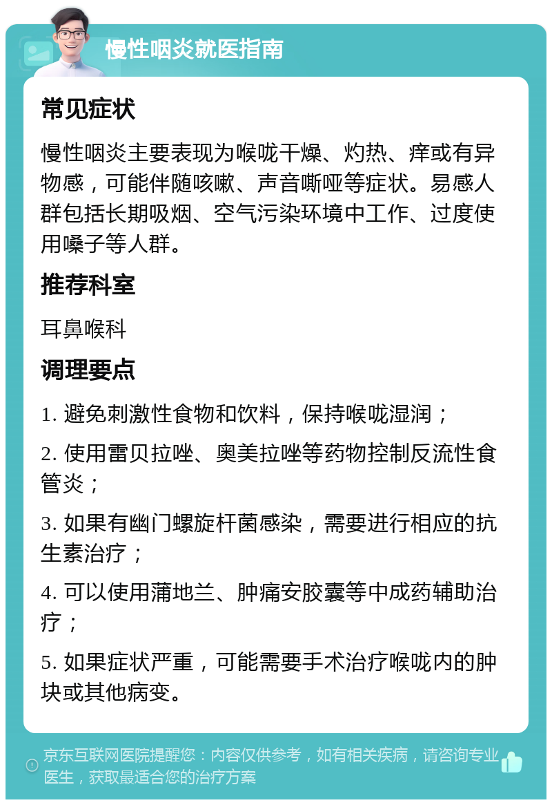 慢性咽炎就医指南 常见症状 慢性咽炎主要表现为喉咙干燥、灼热、痒或有异物感，可能伴随咳嗽、声音嘶哑等症状。易感人群包括长期吸烟、空气污染环境中工作、过度使用嗓子等人群。 推荐科室 耳鼻喉科 调理要点 1. 避免刺激性食物和饮料，保持喉咙湿润； 2. 使用雷贝拉唑、奥美拉唑等药物控制反流性食管炎； 3. 如果有幽门螺旋杆菌感染，需要进行相应的抗生素治疗； 4. 可以使用蒲地兰、肿痛安胶囊等中成药辅助治疗； 5. 如果症状严重，可能需要手术治疗喉咙内的肿块或其他病变。