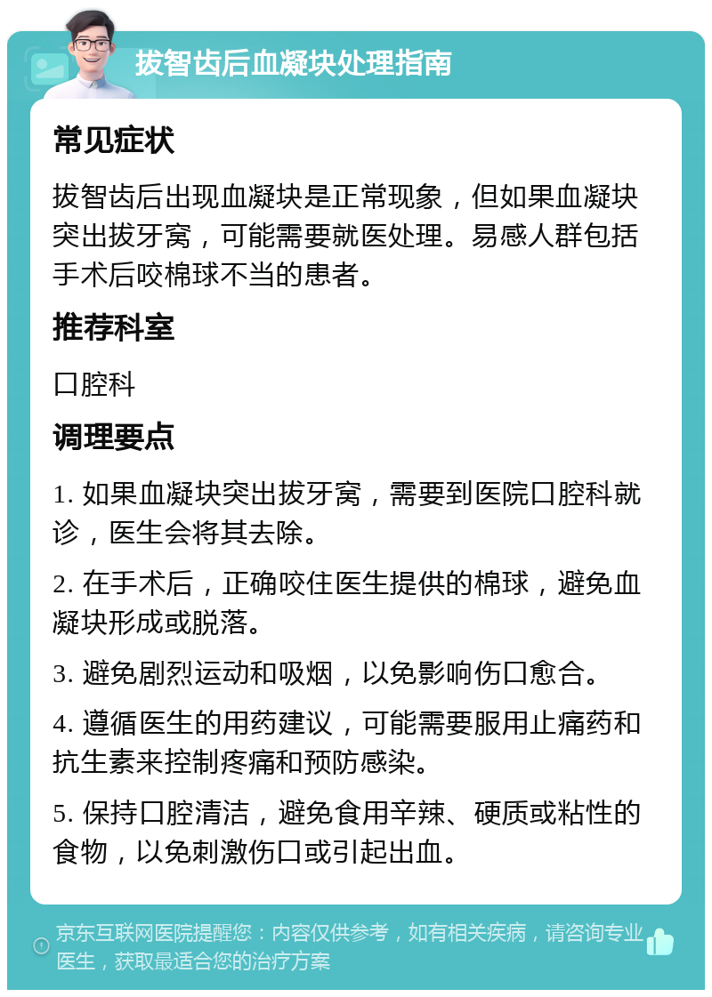 拔智齿后血凝块处理指南 常见症状 拔智齿后出现血凝块是正常现象，但如果血凝块突出拔牙窝，可能需要就医处理。易感人群包括手术后咬棉球不当的患者。 推荐科室 口腔科 调理要点 1. 如果血凝块突出拔牙窝，需要到医院口腔科就诊，医生会将其去除。 2. 在手术后，正确咬住医生提供的棉球，避免血凝块形成或脱落。 3. 避免剧烈运动和吸烟，以免影响伤口愈合。 4. 遵循医生的用药建议，可能需要服用止痛药和抗生素来控制疼痛和预防感染。 5. 保持口腔清洁，避免食用辛辣、硬质或粘性的食物，以免刺激伤口或引起出血。