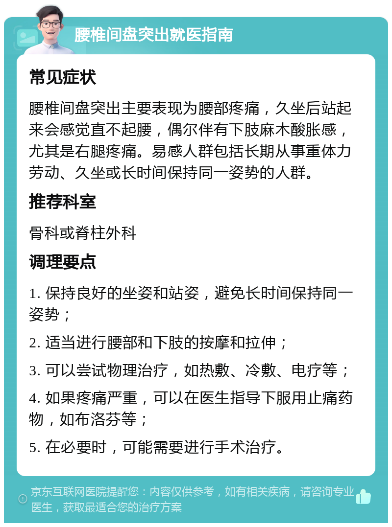 腰椎间盘突出就医指南 常见症状 腰椎间盘突出主要表现为腰部疼痛，久坐后站起来会感觉直不起腰，偶尔伴有下肢麻木酸胀感，尤其是右腿疼痛。易感人群包括长期从事重体力劳动、久坐或长时间保持同一姿势的人群。 推荐科室 骨科或脊柱外科 调理要点 1. 保持良好的坐姿和站姿，避免长时间保持同一姿势； 2. 适当进行腰部和下肢的按摩和拉伸； 3. 可以尝试物理治疗，如热敷、冷敷、电疗等； 4. 如果疼痛严重，可以在医生指导下服用止痛药物，如布洛芬等； 5. 在必要时，可能需要进行手术治疗。