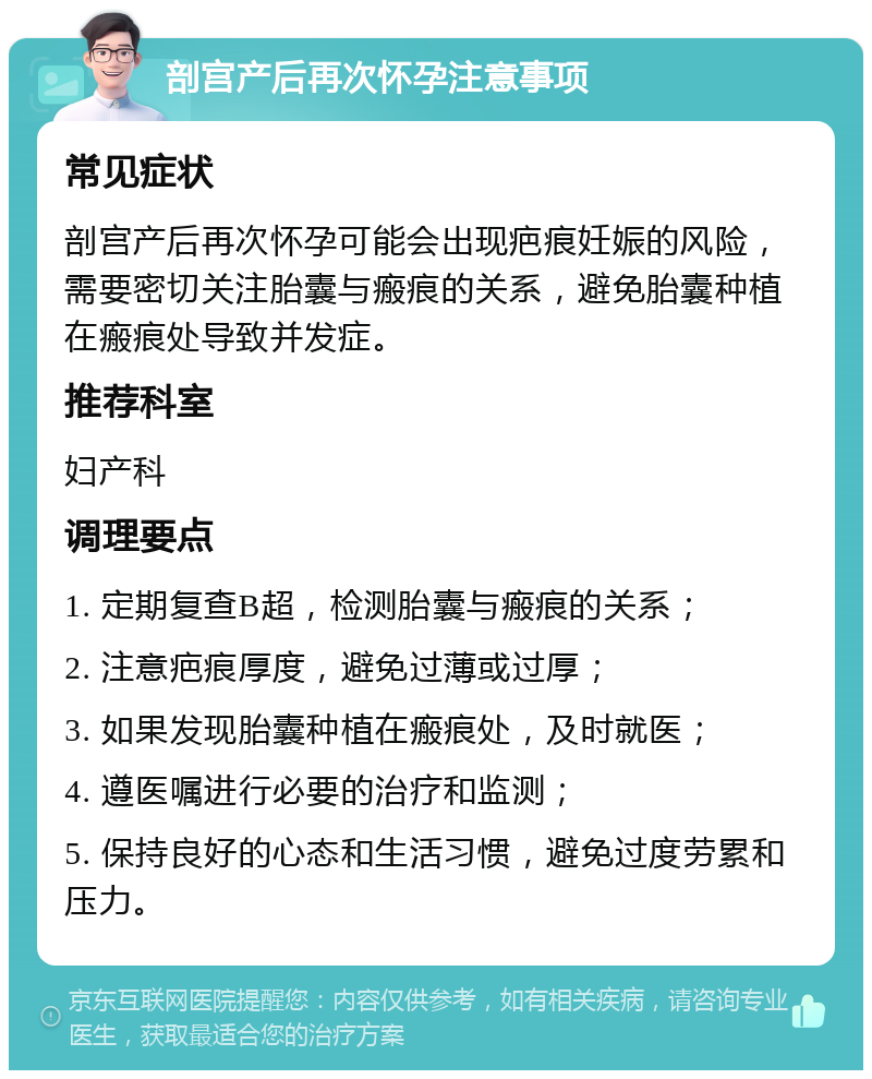 剖宫产后再次怀孕注意事项 常见症状 剖宫产后再次怀孕可能会出现疤痕妊娠的风险，需要密切关注胎囊与瘢痕的关系，避免胎囊种植在瘢痕处导致并发症。 推荐科室 妇产科 调理要点 1. 定期复查B超，检测胎囊与瘢痕的关系； 2. 注意疤痕厚度，避免过薄或过厚； 3. 如果发现胎囊种植在瘢痕处，及时就医； 4. 遵医嘱进行必要的治疗和监测； 5. 保持良好的心态和生活习惯，避免过度劳累和压力。