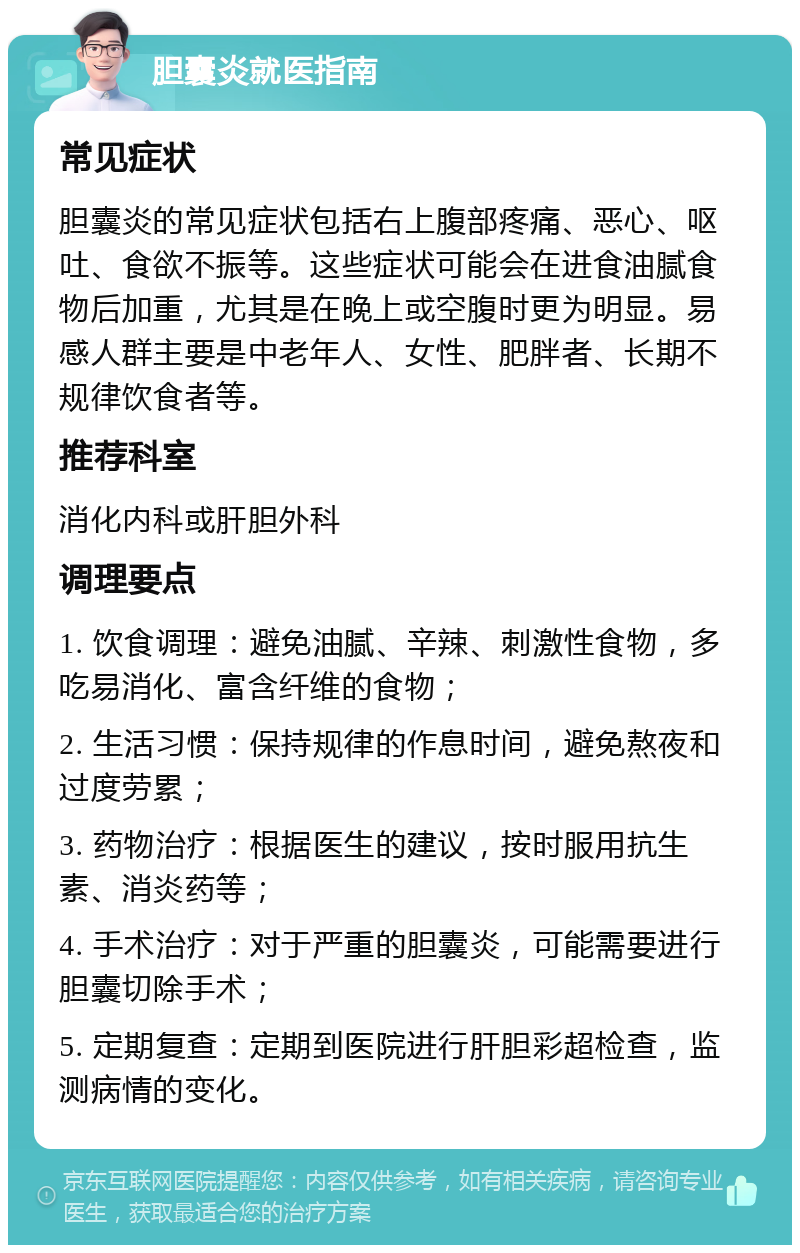 胆囊炎就医指南 常见症状 胆囊炎的常见症状包括右上腹部疼痛、恶心、呕吐、食欲不振等。这些症状可能会在进食油腻食物后加重，尤其是在晚上或空腹时更为明显。易感人群主要是中老年人、女性、肥胖者、长期不规律饮食者等。 推荐科室 消化内科或肝胆外科 调理要点 1. 饮食调理：避免油腻、辛辣、刺激性食物，多吃易消化、富含纤维的食物； 2. 生活习惯：保持规律的作息时间，避免熬夜和过度劳累； 3. 药物治疗：根据医生的建议，按时服用抗生素、消炎药等； 4. 手术治疗：对于严重的胆囊炎，可能需要进行胆囊切除手术； 5. 定期复查：定期到医院进行肝胆彩超检查，监测病情的变化。