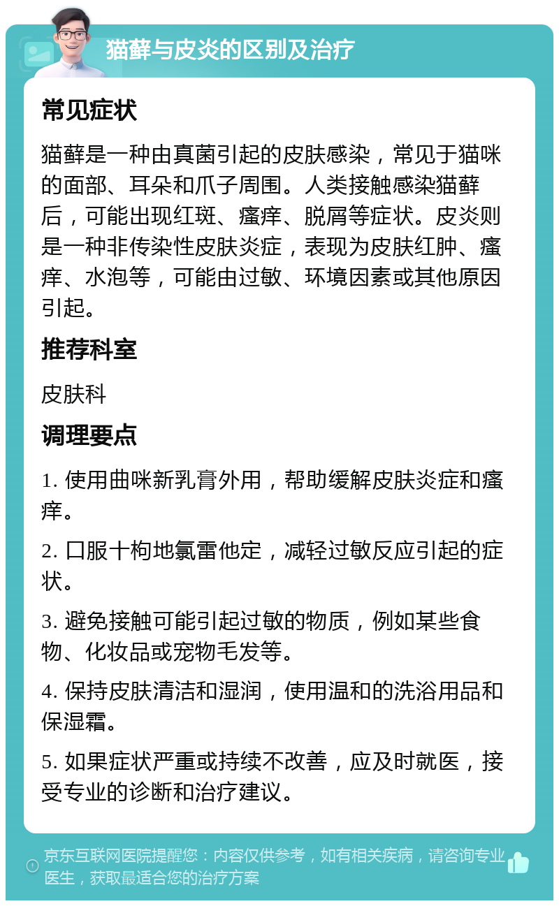 猫藓与皮炎的区别及治疗 常见症状 猫藓是一种由真菌引起的皮肤感染，常见于猫咪的面部、耳朵和爪子周围。人类接触感染猫藓后，可能出现红斑、瘙痒、脱屑等症状。皮炎则是一种非传染性皮肤炎症，表现为皮肤红肿、瘙痒、水泡等，可能由过敏、环境因素或其他原因引起。 推荐科室 皮肤科 调理要点 1. 使用曲咪新乳膏外用，帮助缓解皮肤炎症和瘙痒。 2. 口服十枸地氯雷他定，减轻过敏反应引起的症状。 3. 避免接触可能引起过敏的物质，例如某些食物、化妆品或宠物毛发等。 4. 保持皮肤清洁和湿润，使用温和的洗浴用品和保湿霜。 5. 如果症状严重或持续不改善，应及时就医，接受专业的诊断和治疗建议。