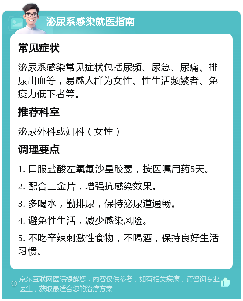 泌尿系感染就医指南 常见症状 泌尿系感染常见症状包括尿频、尿急、尿痛、排尿出血等，易感人群为女性、性生活频繁者、免疫力低下者等。 推荐科室 泌尿外科或妇科（女性） 调理要点 1. 口服盐酸左氧氟沙星胶囊，按医嘱用药5天。 2. 配合三金片，增强抗感染效果。 3. 多喝水，勤排尿，保持泌尿道通畅。 4. 避免性生活，减少感染风险。 5. 不吃辛辣刺激性食物，不喝酒，保持良好生活习惯。