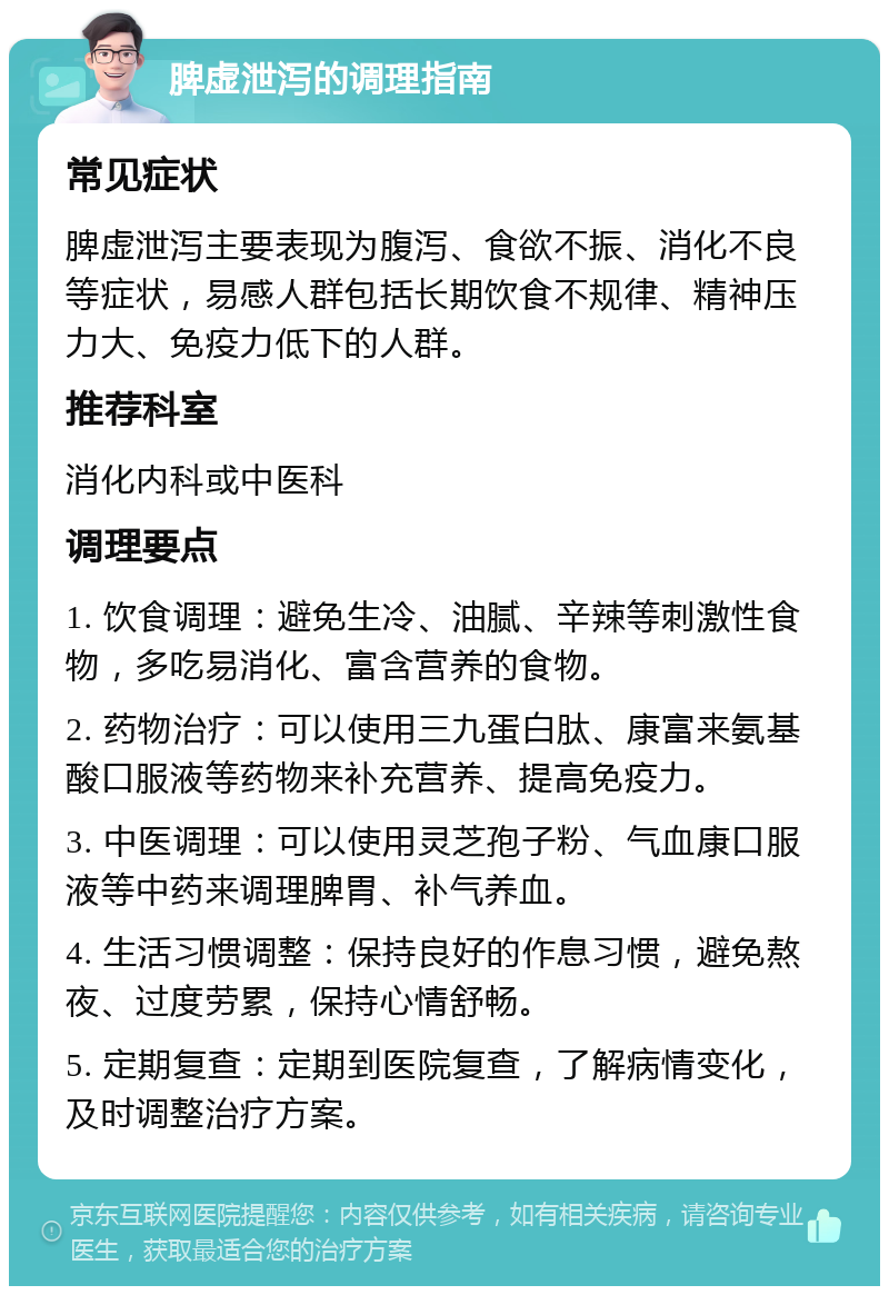 脾虚泄泻的调理指南 常见症状 脾虚泄泻主要表现为腹泻、食欲不振、消化不良等症状，易感人群包括长期饮食不规律、精神压力大、免疫力低下的人群。 推荐科室 消化内科或中医科 调理要点 1. 饮食调理：避免生冷、油腻、辛辣等刺激性食物，多吃易消化、富含营养的食物。 2. 药物治疗：可以使用三九蛋白肽、康富来氨基酸口服液等药物来补充营养、提高免疫力。 3. 中医调理：可以使用灵芝孢子粉、气血康口服液等中药来调理脾胃、补气养血。 4. 生活习惯调整：保持良好的作息习惯，避免熬夜、过度劳累，保持心情舒畅。 5. 定期复查：定期到医院复查，了解病情变化，及时调整治疗方案。