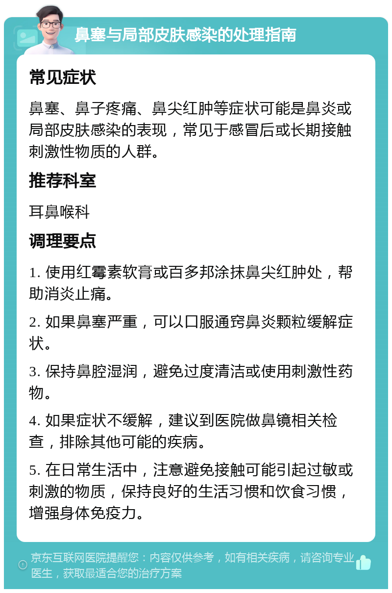 鼻塞与局部皮肤感染的处理指南 常见症状 鼻塞、鼻子疼痛、鼻尖红肿等症状可能是鼻炎或局部皮肤感染的表现，常见于感冒后或长期接触刺激性物质的人群。 推荐科室 耳鼻喉科 调理要点 1. 使用红霉素软膏或百多邦涂抹鼻尖红肿处，帮助消炎止痛。 2. 如果鼻塞严重，可以口服通窍鼻炎颗粒缓解症状。 3. 保持鼻腔湿润，避免过度清洁或使用刺激性药物。 4. 如果症状不缓解，建议到医院做鼻镜相关检查，排除其他可能的疾病。 5. 在日常生活中，注意避免接触可能引起过敏或刺激的物质，保持良好的生活习惯和饮食习惯，增强身体免疫力。