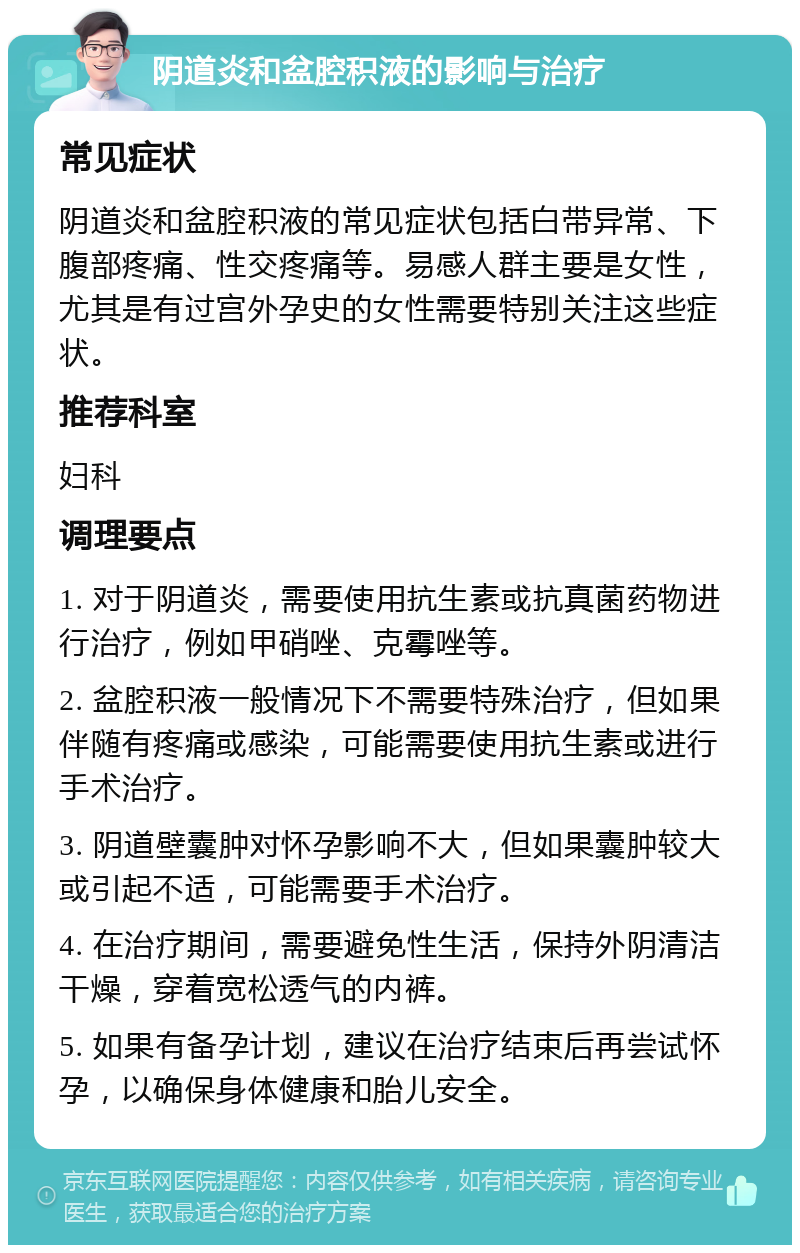 阴道炎和盆腔积液的影响与治疗 常见症状 阴道炎和盆腔积液的常见症状包括白带异常、下腹部疼痛、性交疼痛等。易感人群主要是女性，尤其是有过宫外孕史的女性需要特别关注这些症状。 推荐科室 妇科 调理要点 1. 对于阴道炎，需要使用抗生素或抗真菌药物进行治疗，例如甲硝唑、克霉唑等。 2. 盆腔积液一般情况下不需要特殊治疗，但如果伴随有疼痛或感染，可能需要使用抗生素或进行手术治疗。 3. 阴道壁囊肿对怀孕影响不大，但如果囊肿较大或引起不适，可能需要手术治疗。 4. 在治疗期间，需要避免性生活，保持外阴清洁干燥，穿着宽松透气的内裤。 5. 如果有备孕计划，建议在治疗结束后再尝试怀孕，以确保身体健康和胎儿安全。