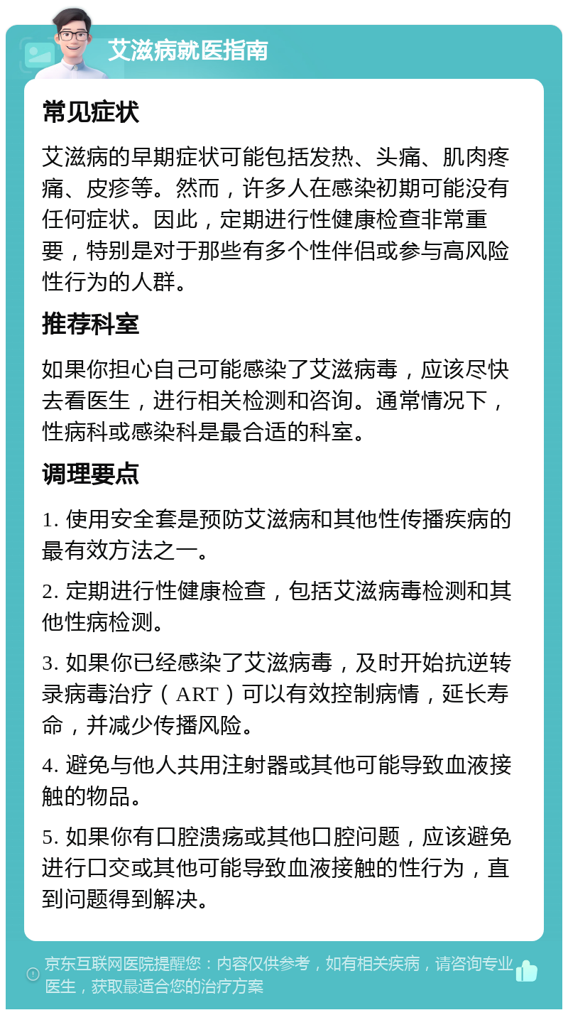 艾滋病就医指南 常见症状 艾滋病的早期症状可能包括发热、头痛、肌肉疼痛、皮疹等。然而，许多人在感染初期可能没有任何症状。因此，定期进行性健康检查非常重要，特别是对于那些有多个性伴侣或参与高风险性行为的人群。 推荐科室 如果你担心自己可能感染了艾滋病毒，应该尽快去看医生，进行相关检测和咨询。通常情况下，性病科或感染科是最合适的科室。 调理要点 1. 使用安全套是预防艾滋病和其他性传播疾病的最有效方法之一。 2. 定期进行性健康检查，包括艾滋病毒检测和其他性病检测。 3. 如果你已经感染了艾滋病毒，及时开始抗逆转录病毒治疗（ART）可以有效控制病情，延长寿命，并减少传播风险。 4. 避免与他人共用注射器或其他可能导致血液接触的物品。 5. 如果你有口腔溃疡或其他口腔问题，应该避免进行口交或其他可能导致血液接触的性行为，直到问题得到解决。