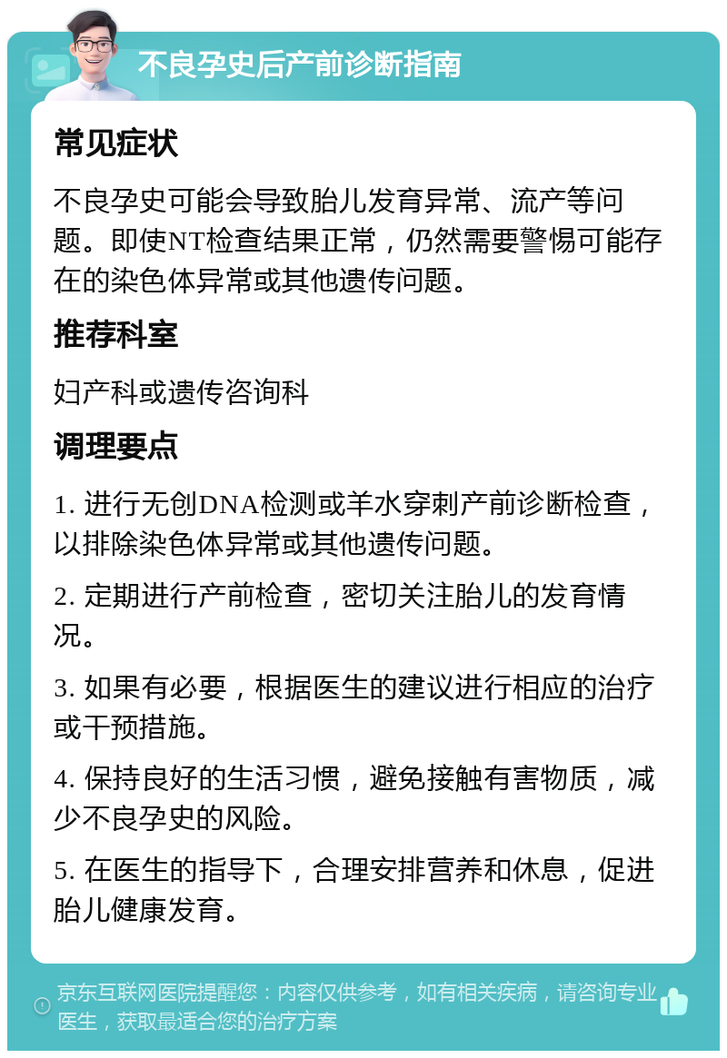 不良孕史后产前诊断指南 常见症状 不良孕史可能会导致胎儿发育异常、流产等问题。即使NT检查结果正常，仍然需要警惕可能存在的染色体异常或其他遗传问题。 推荐科室 妇产科或遗传咨询科 调理要点 1. 进行无创DNA检测或羊水穿刺产前诊断检查，以排除染色体异常或其他遗传问题。 2. 定期进行产前检查，密切关注胎儿的发育情况。 3. 如果有必要，根据医生的建议进行相应的治疗或干预措施。 4. 保持良好的生活习惯，避免接触有害物质，减少不良孕史的风险。 5. 在医生的指导下，合理安排营养和休息，促进胎儿健康发育。